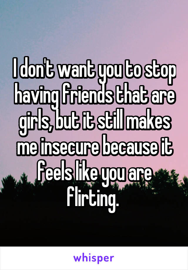 I don't want you to stop having friends that are girls, but it still makes me insecure because it feels like you are flirting. 