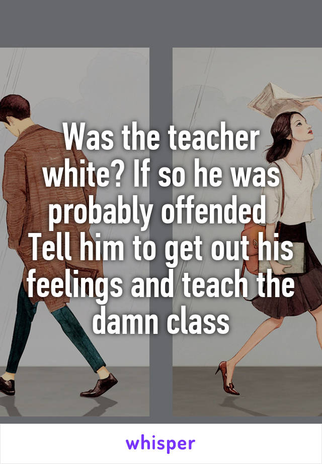 Was the teacher white? If so he was probably offended 
Tell him to get out his feelings and teach the damn class