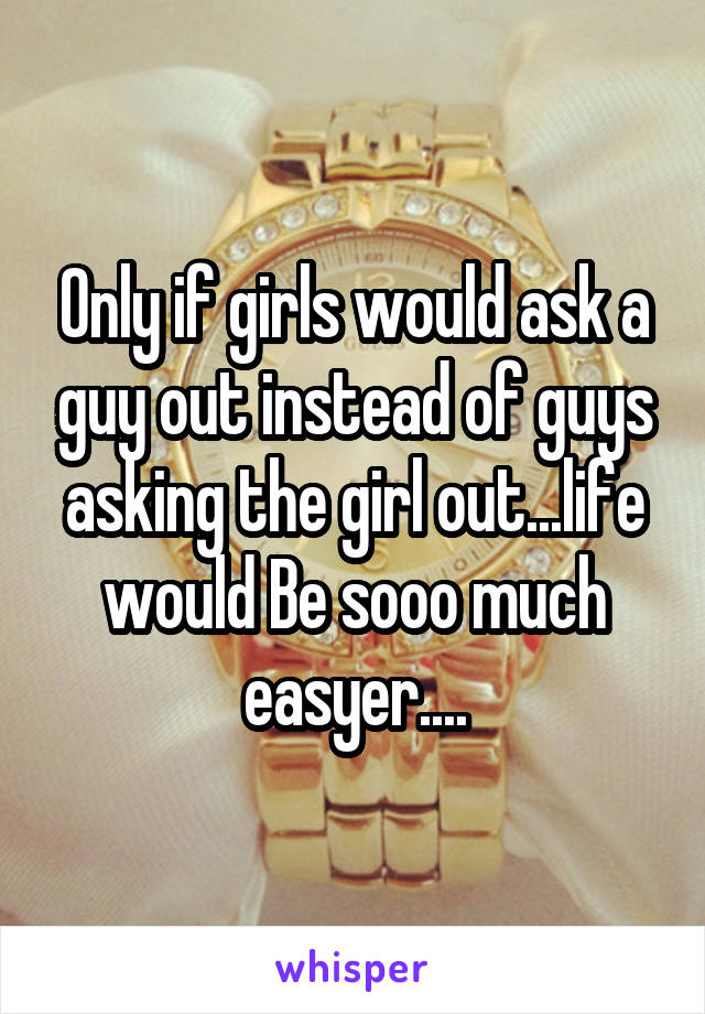 Only if girls would ask a guy out instead of guys asking the girl out...life would Be sooo much easyer....