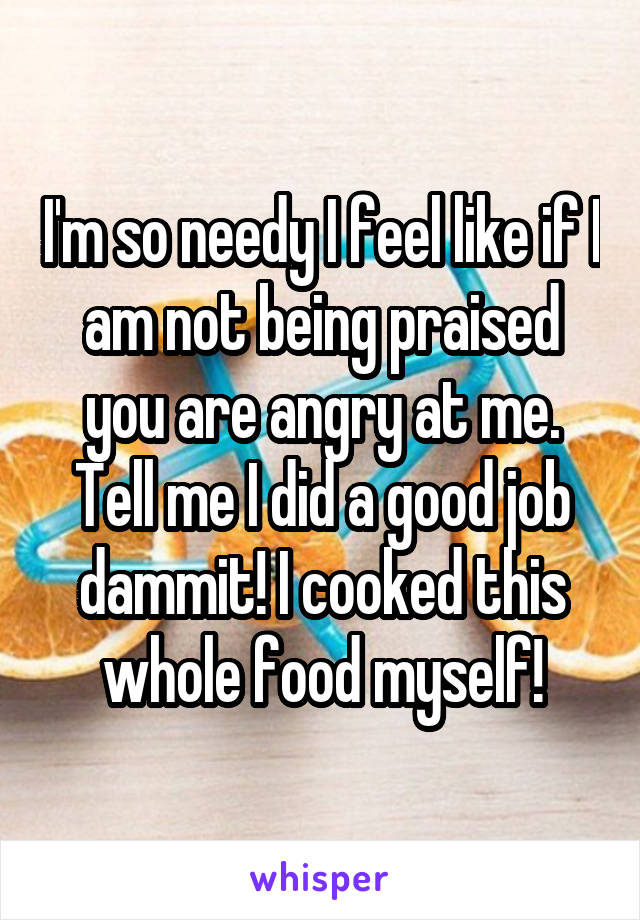 I'm so needy I feel like if I am not being praised you are angry at me. Tell me I did a good job dammit! I cooked this whole food myself!