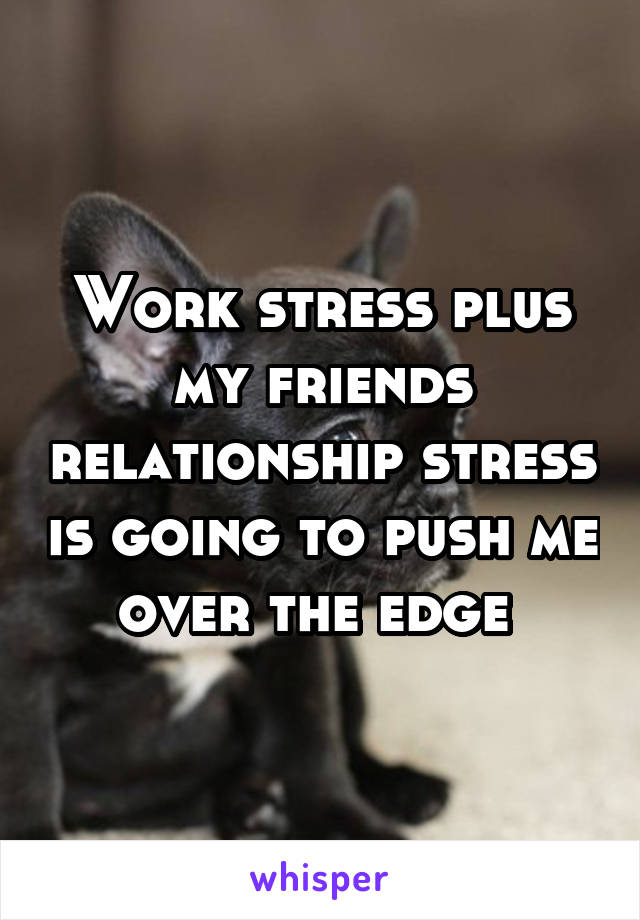 Work stress plus my friends relationship stress is going to push me over the edge 