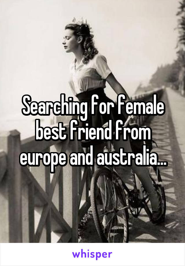 Searching for female best friend from europe and australia...