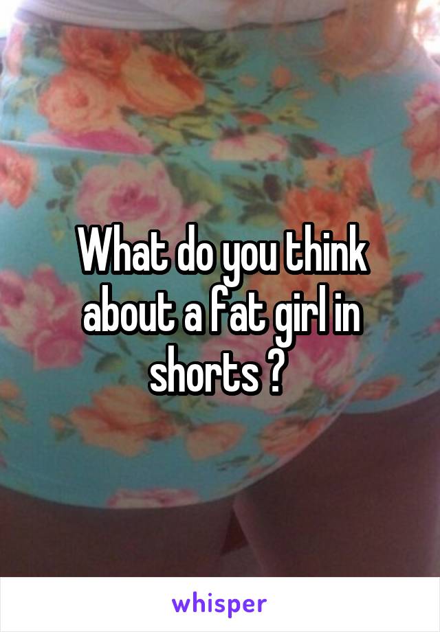 What do you think about a fat girl in shorts ? 