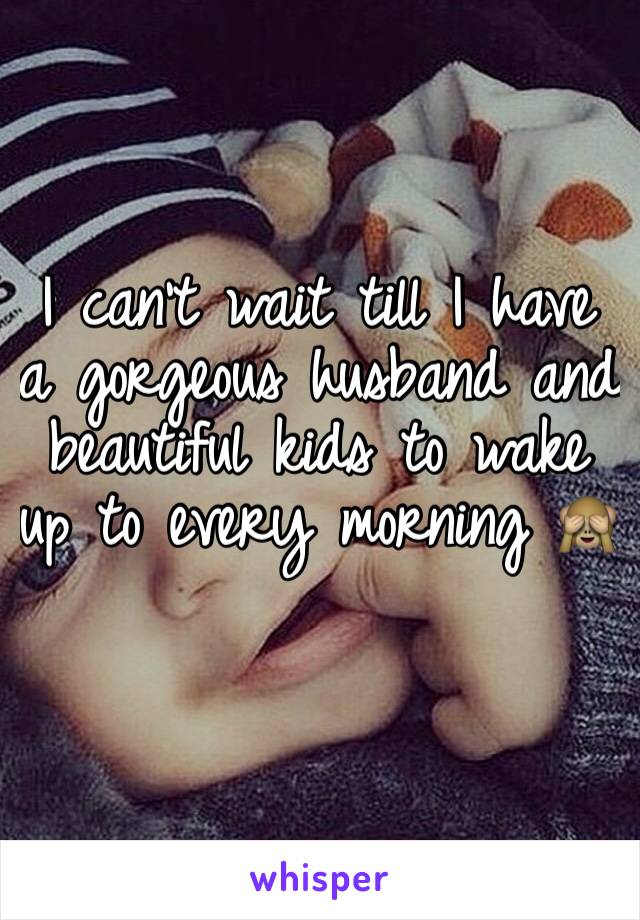 I can't wait till I have a gorgeous husband and beautiful kids to wake up to every morning 🙈