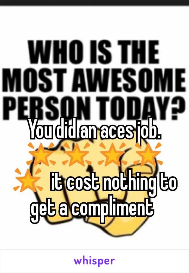 You did an aces job. 🌟 🌟 🌟 🌟 🌟  it cost nothing to get a compliment 