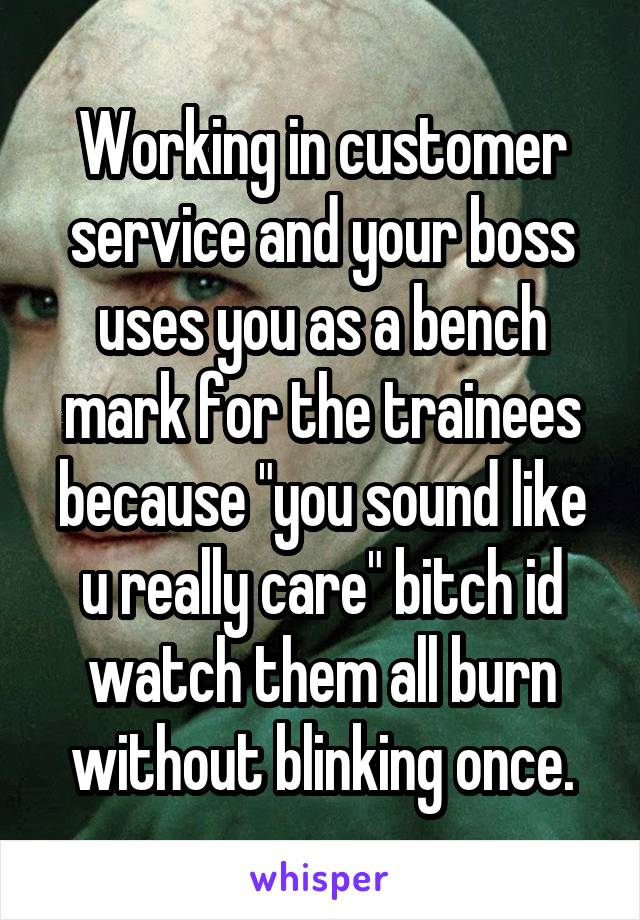 Working in customer service and your boss uses you as a bench mark for the trainees because "you sound like u really care" bitch id watch them all burn without blinking once.