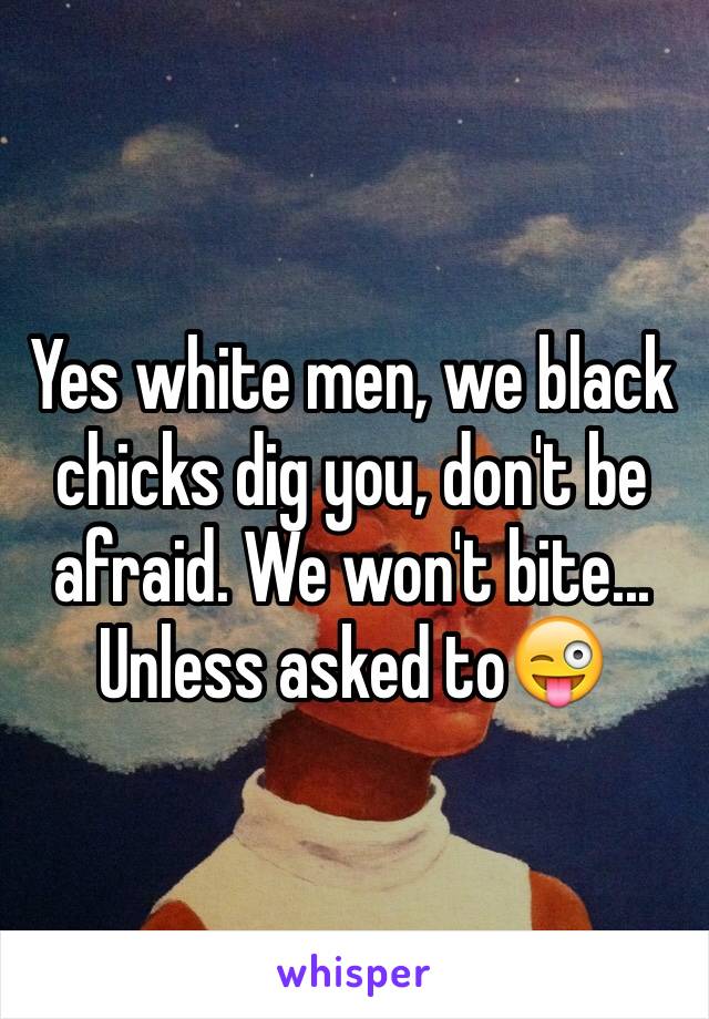 Yes white men, we black chicks dig you, don't be afraid. We won't bite... Unless asked to😜