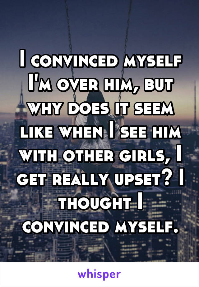 I convinced myself I'm over him, but why does it seem like when I see him with other girls, I get really upset? I thought I convinced myself.