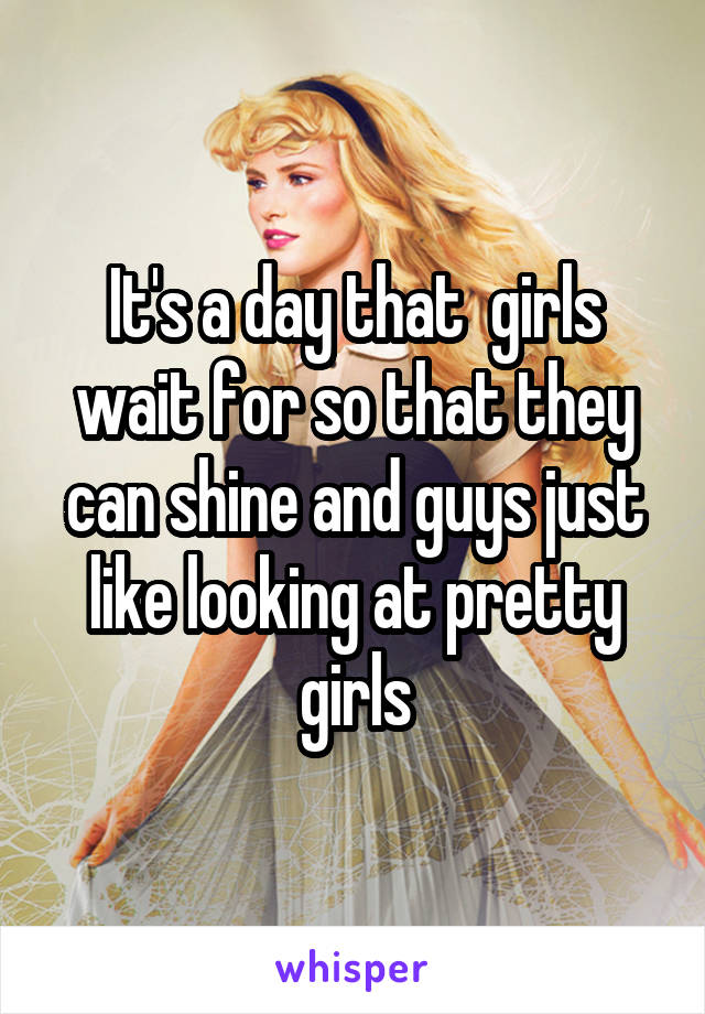 It's a day that  girls wait for so that they can shine and guys just like looking at pretty girls