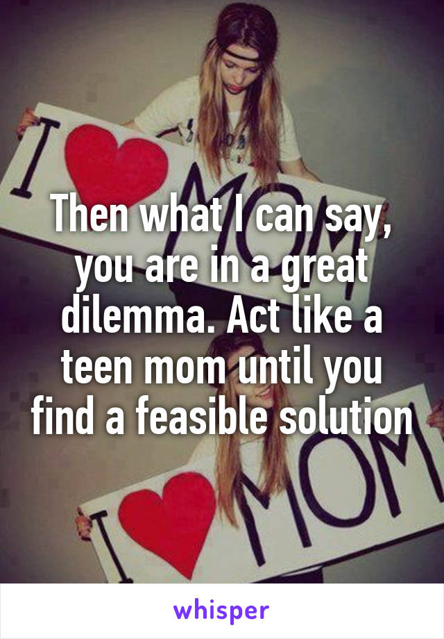 Then what I can say, you are in a great dilemma. Act like a teen mom until you find a feasible solution