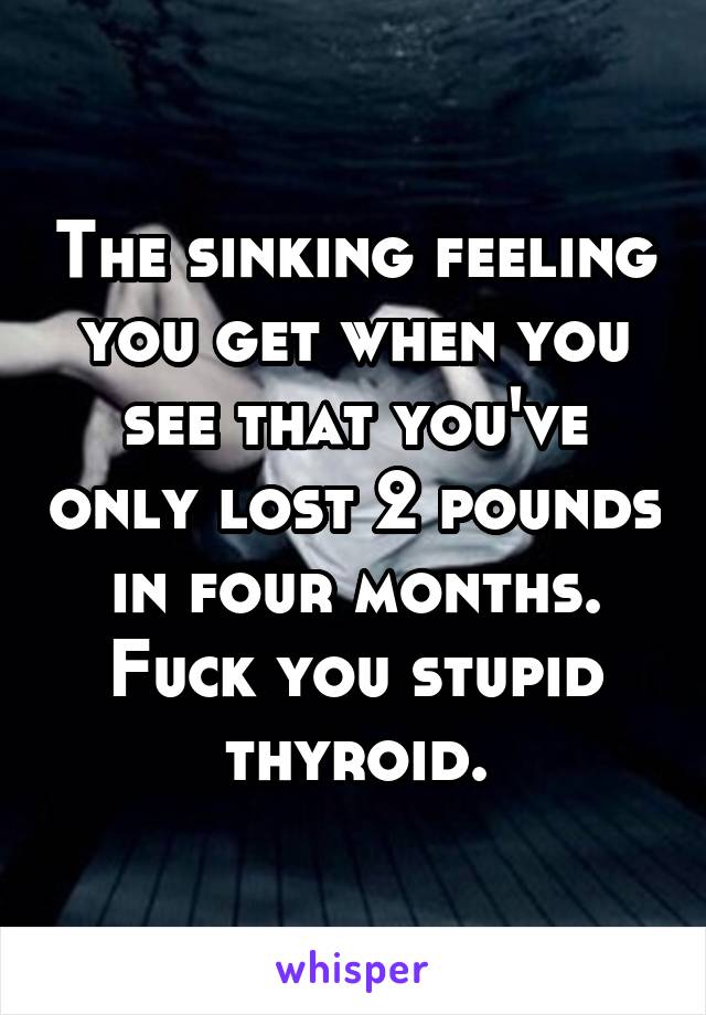 The sinking feeling you get when you see that you've only lost 2 pounds in four months. Fuck you stupid thyroid.