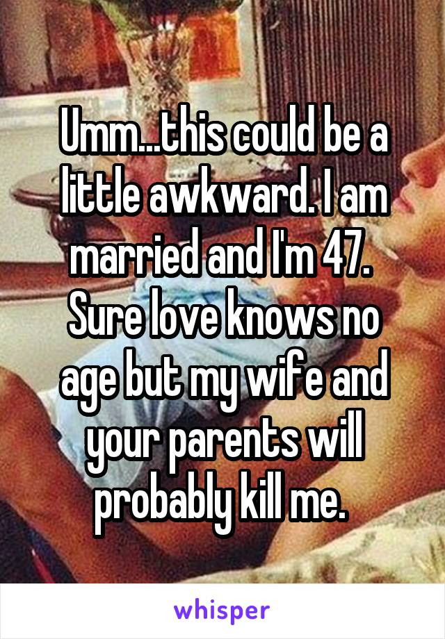 Umm...this could be a little awkward. I am married and I'm 47. 
Sure love knows no age but my wife and your parents will probably kill me. 