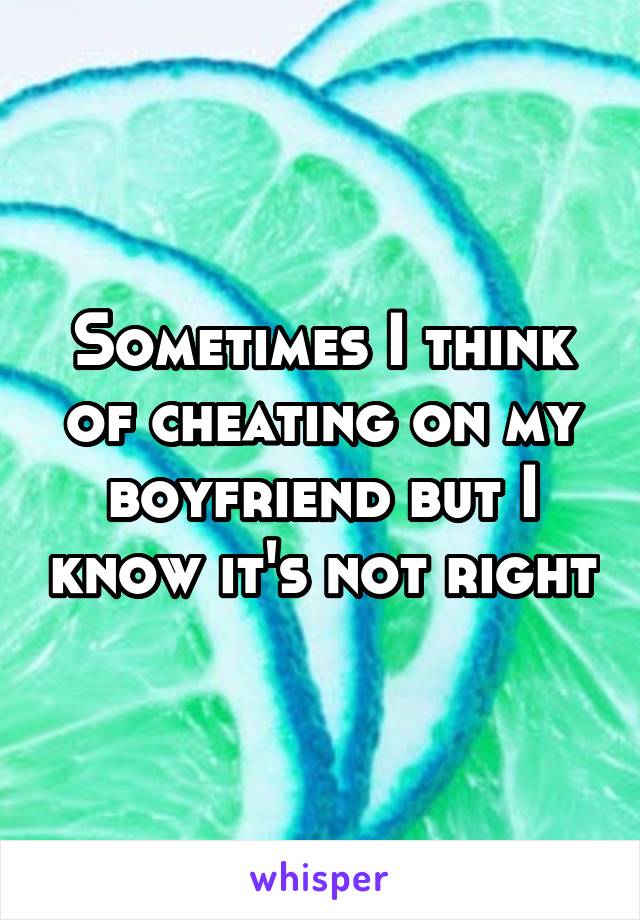 Sometimes I think of cheating on my boyfriend but I know it's not right