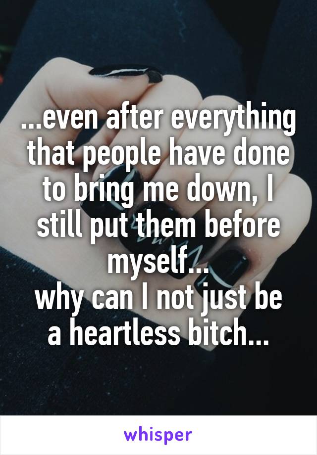 ...even after everything that people have done to bring me down, I still put them before myself...
why can I not just be a heartless bitch...