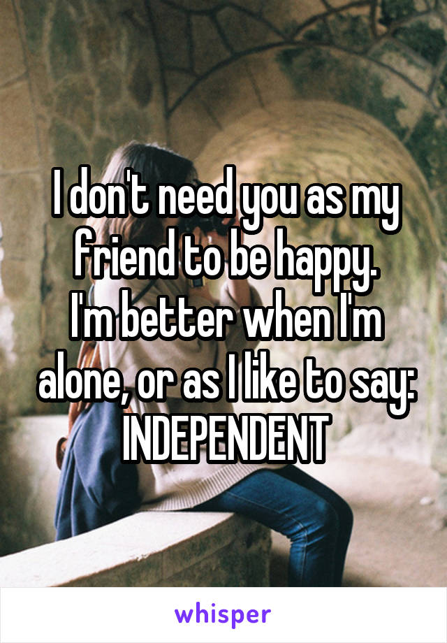 I don't need you as my friend to be happy.
I'm better when I'm alone, or as I like to say:
INDEPENDENT