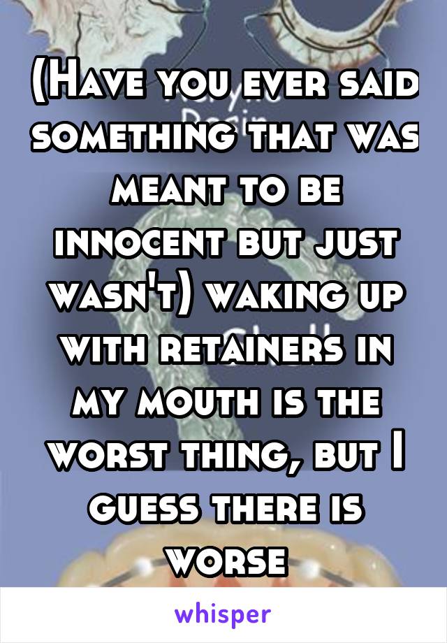 (Have you ever said something that was meant to be innocent but just wasn't) waking up with retainers in my mouth is the worst thing, but I guess there is worse