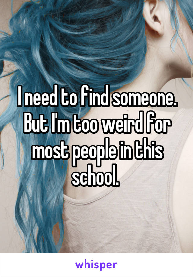 I need to find someone. But I'm too weird for most people in this school. 