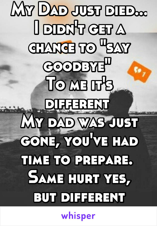 My Dad just died... I didn't get a chance to "say goodbye" 
To me it's different 
My dad was just gone, you've had time to prepare. 
Same hurt yes, but different experience 