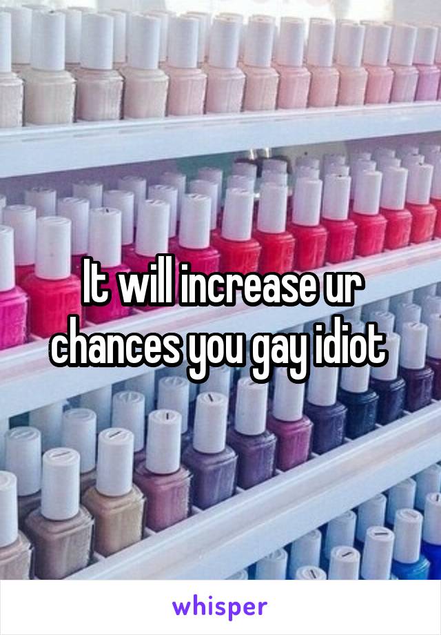 It will increase ur chances you gay idiot 
