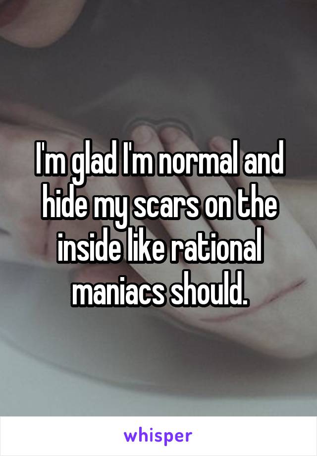 I'm glad I'm normal and hide my scars on the inside like rational maniacs should.