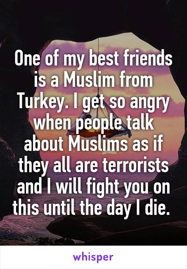 One of my best friends is a Muslim from Turkey. I get so angry when people talk about Muslims as if they all are terrorists and I will fight you on this until the day I die. 