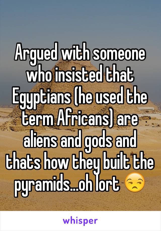 Argued with someone who insisted that Egyptians (he used the term Africans) are aliens and gods and thats how they built the pyramids...oh lort 😒