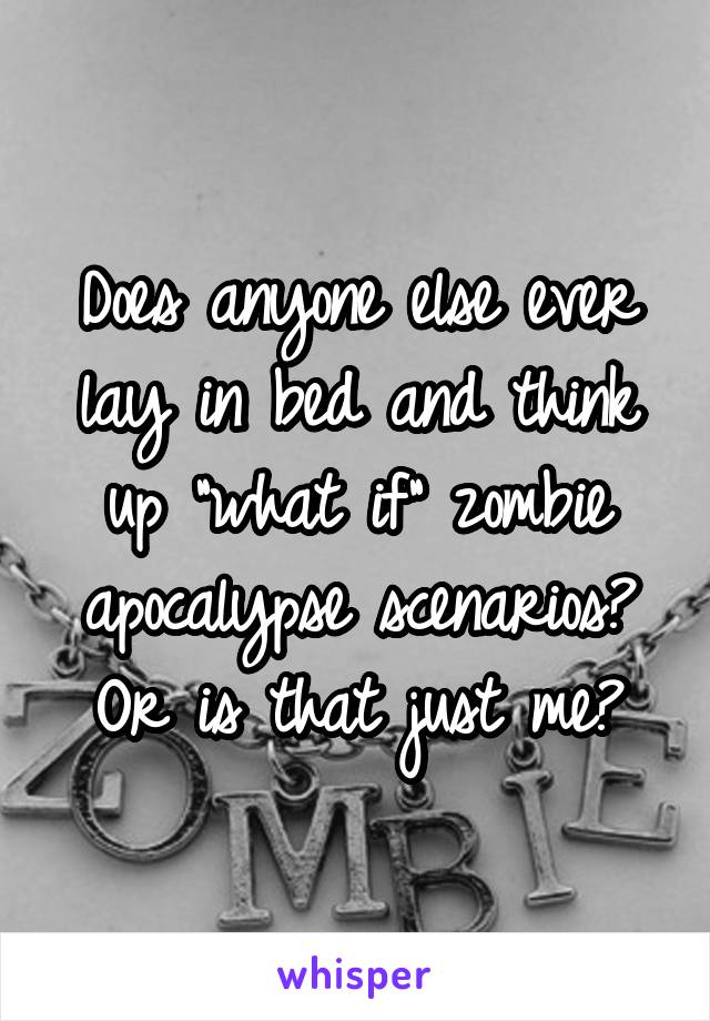 Does anyone else ever lay in bed and think up "what if" zombie apocalypse scenarios? Or is that just me?