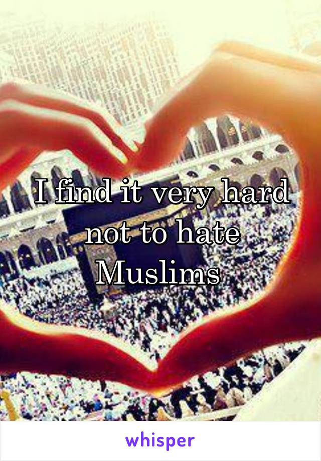 I find it very hard not to hate Muslims 