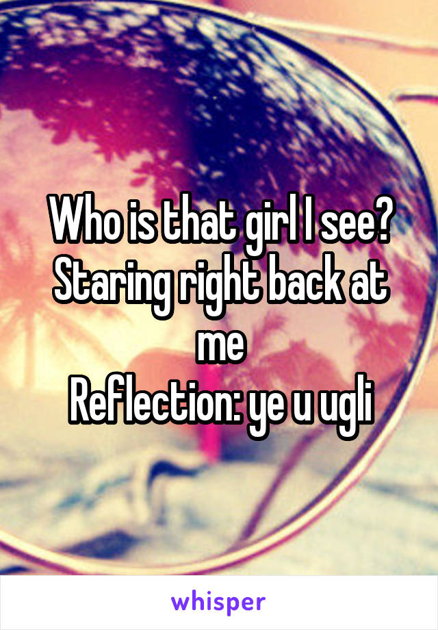 Who is that girl I see? Staring right back at me
Reflection: ye u ugli