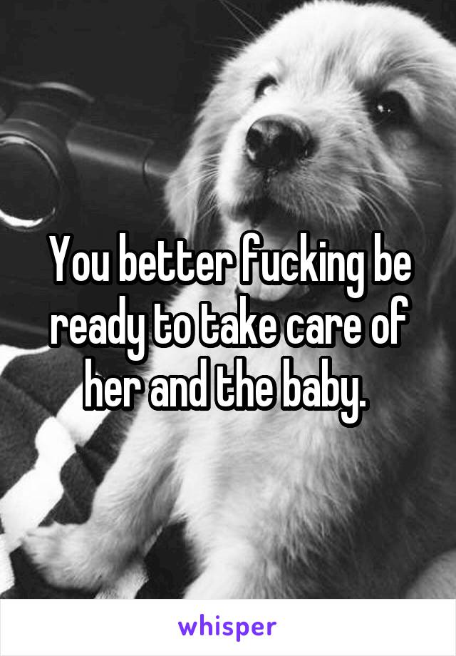 You better fucking be ready to take care of her and the baby. 