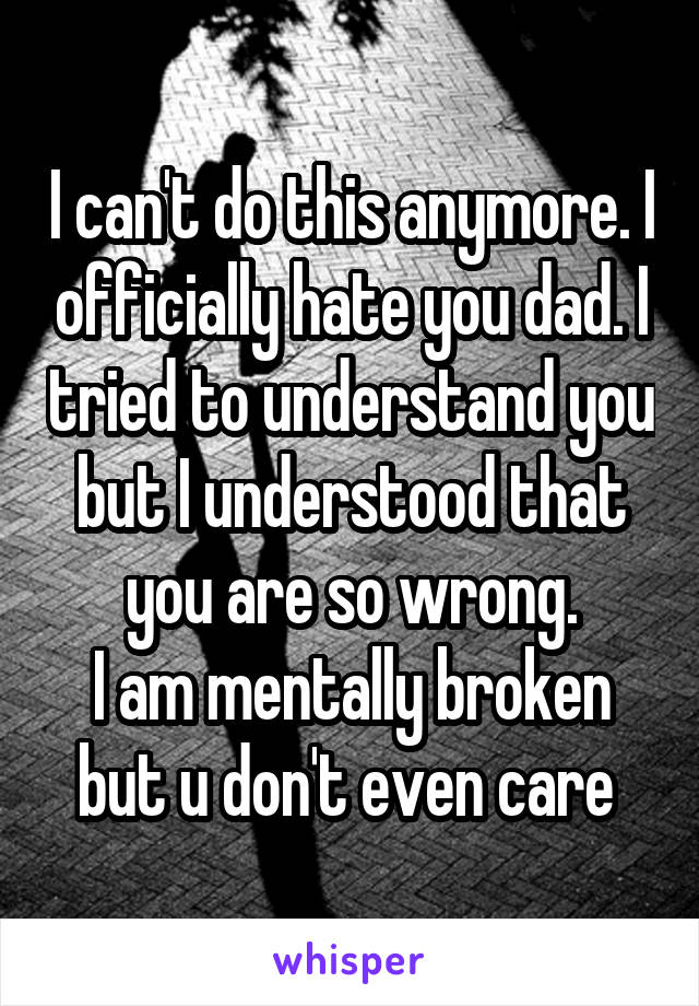 I can't do this anymore. I officially hate you dad. I tried to understand you but I understood that you are so wrong.
I am mentally broken but u don't even care 