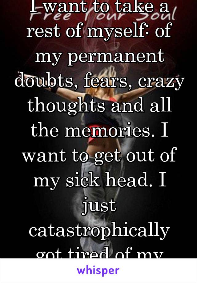 I want to take a rest of myself: of my permanent doubts, fears, crazy thoughts and all the memories. I want to get out of my sick head. I just catastrophically got tired of my company. 