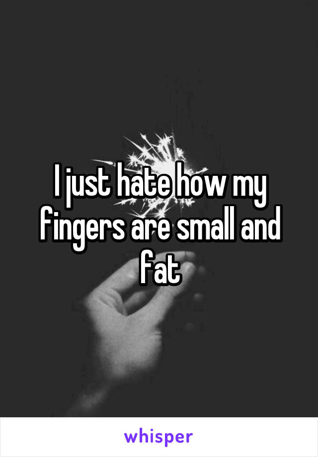 I just hate how my fingers are small and fat