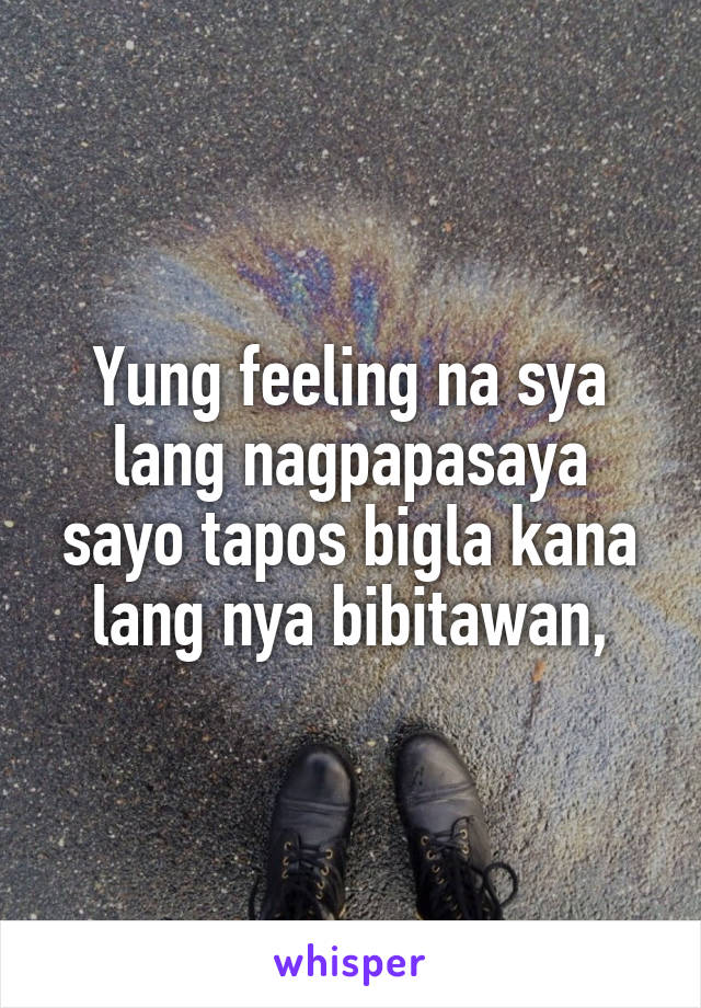 Yung feeling na sya lang nagpapasaya sayo tapos bigla kana lang nya bibitawan,