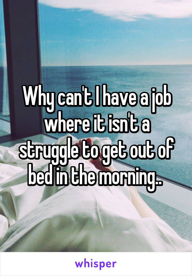 Why can't I have a job where it isn't a struggle to get out of bed in the morning.. 