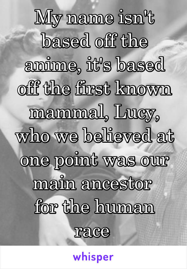 My name isn't based off the anime, it's based off the first known mammal, Lucy, who we believed at one point was our main ancestor 
for the human race 
~L~ 