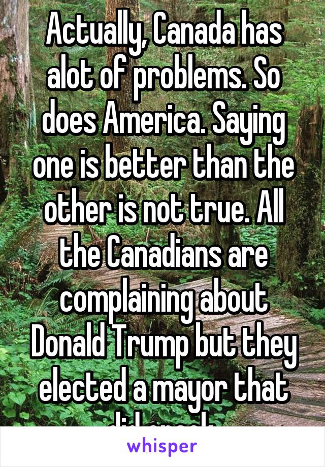 Actually, Canada has alot of problems. So does America. Saying one is better than the other is not true. All the Canadians are complaining about Donald Trump but they elected a mayor that did crack.