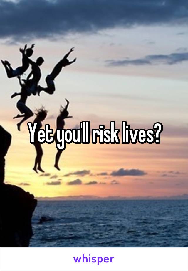 Yet you'll risk lives?