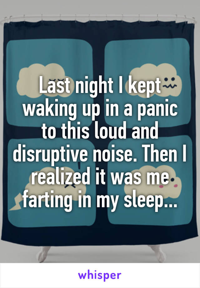 Last night I kept waking up in a panic to this loud and disruptive noise. Then I realized it was me farting in my sleep...