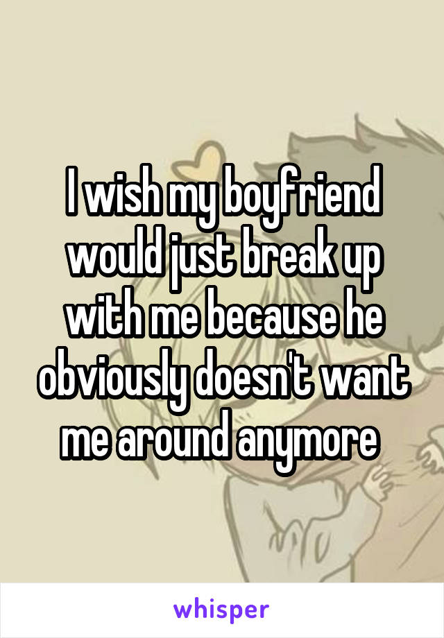 I wish my boyfriend would just break up with me because he obviously doesn't want me around anymore 