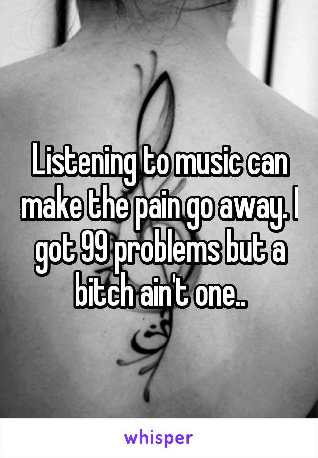 Listening to music can make the pain go away. I got 99 problems but a bitch ain't one..