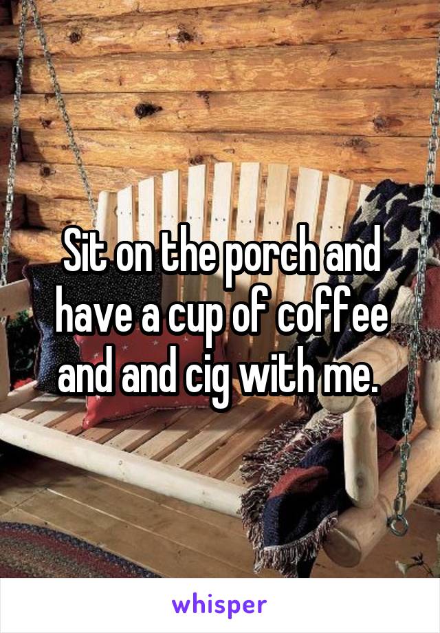 Sit on the porch and have a cup of coffee and and cig with me. 