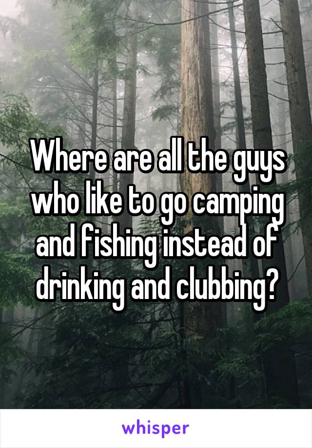 Where are all the guys who like to go camping and fishing instead of drinking and clubbing?