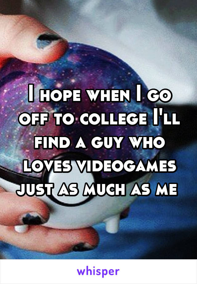 I hope when I go off to college I'll find a guy who loves videogames just as much as me 