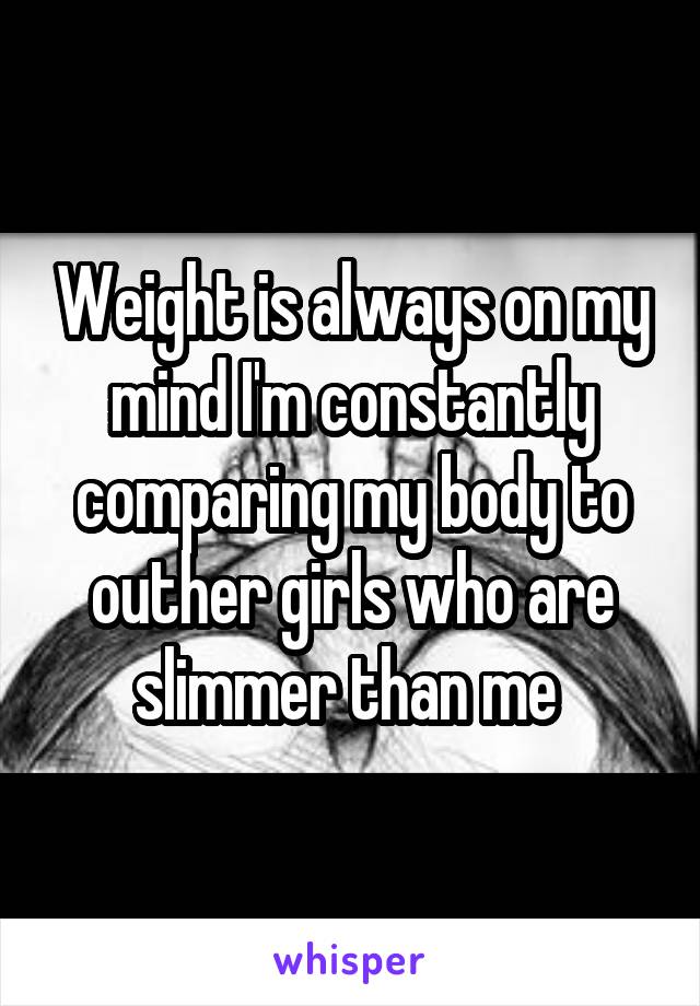 Weight is always on my mind I'm constantly comparing my body to outher girls who are slimmer than me 