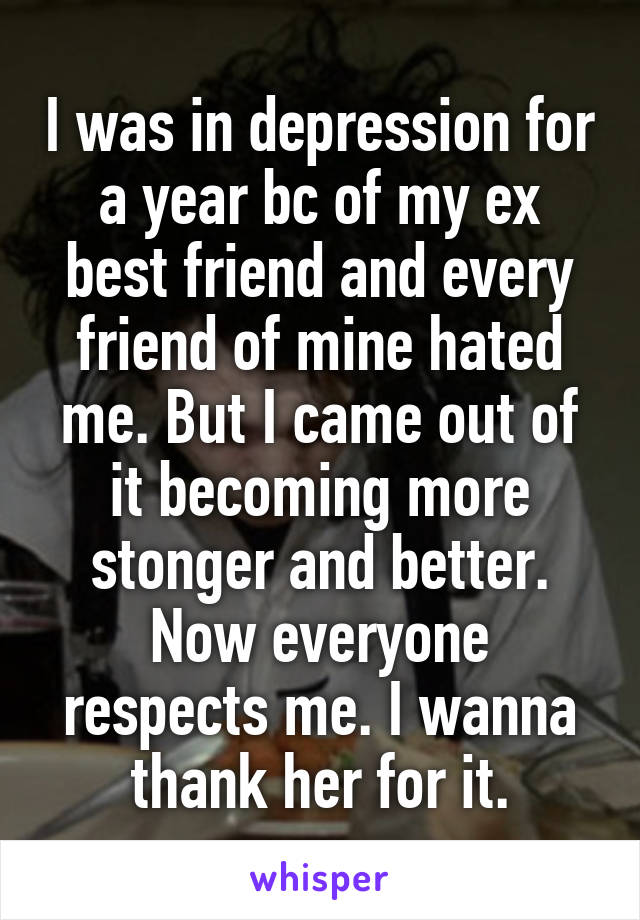 I was in depression for a year bc of my ex best friend and every friend of mine hated me. But I came out of it becoming more stonger and better. Now everyone respects me. I wanna thank her for it.