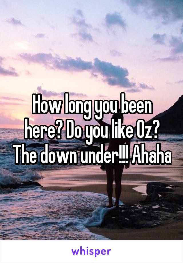 How long you been here? Do you like Oz? The down under!!! Ahaha