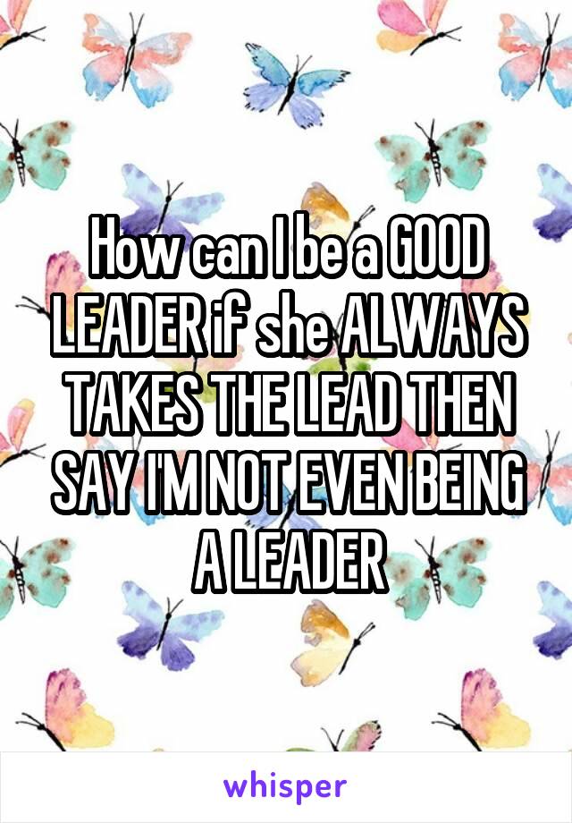 How can I be a GOOD LEADER if she ALWAYS TAKES THE LEAD THEN SAY I'M NOT EVEN BEING A LEADER