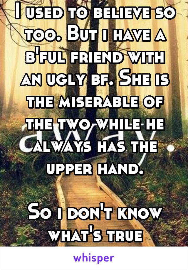 I used to believe so too. But i have a b'ful friend with an ugly bf. She is the miserable of the two while he always has the upper hand.

So i don't know what's true anymore. 