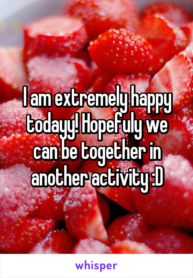 I am extremely happy todayy! Hopefuly we can be together in another activity :D